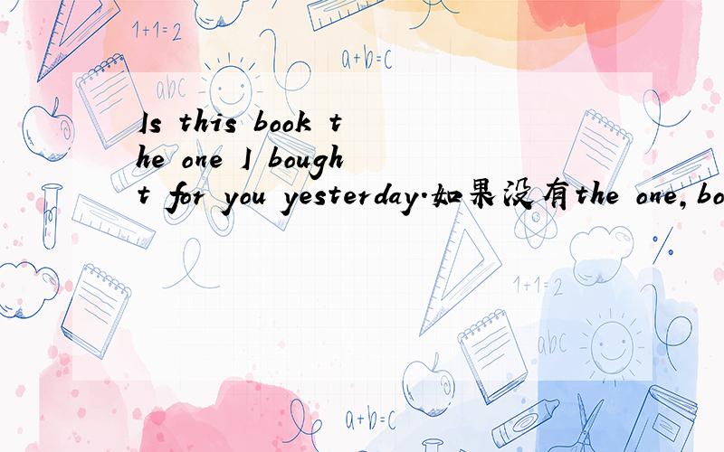 Is this book the one I bought for you yesterday.如果没有the one,book在这里不是先行词,为什么?有人能帮我分析一下这个句子结构吗?能不能用is this book that i bought for you?