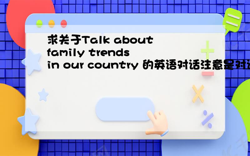 求关于Talk about family trends in our country 的英语对话注意是对话 格式要求A:B:要至少十句对话