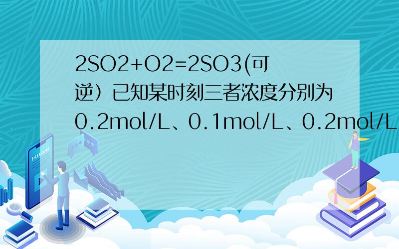 2SO2+O2=2SO3(可逆）已知某时刻三者浓度分别为0.2mol/L、0.1mol/L、0.2mol/L,则反应达到平衡时0