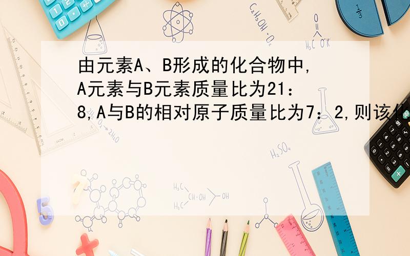 由元素A、B形成的化合物中,A元素与B元素质量比为21：8,A与B的相对原子质量比为7：2,则该化合物的化学式___```化学式用A、B表示!比如A2B,前面那“A2B”我瞎边的.