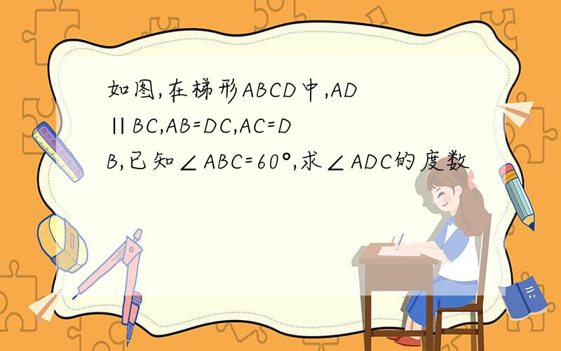 如图,在梯形ABCD中,AD∥BC,AB=DC,AC=DB,已知∠ABC=60°,求∠ADC的度数