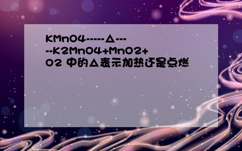 KMnO4-----△-----K2MnO4+MnO2+O2 中的△表示加热还是点燃