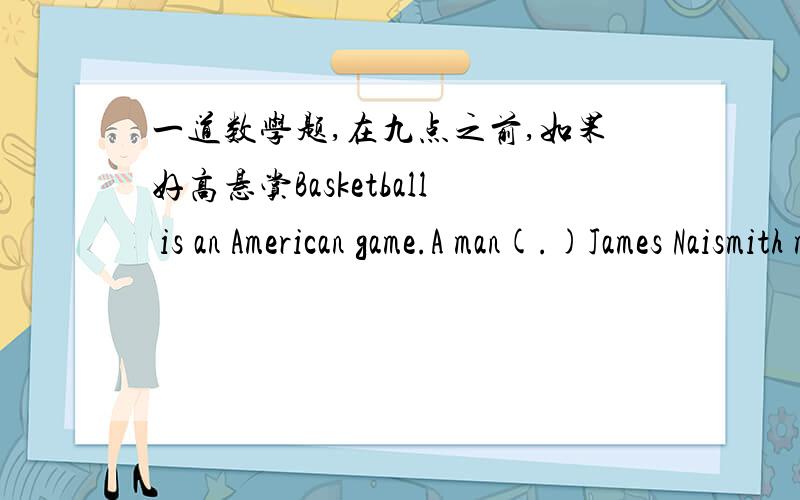 一道数学题,在九点之前,如果好高悬赏Basketball is an American game.A man(.)James Naismith made it up in1891,He wanted a game to play in winter.The first real game was p(.)in1892.Naismith put up two peach baskets,There were nine plays on