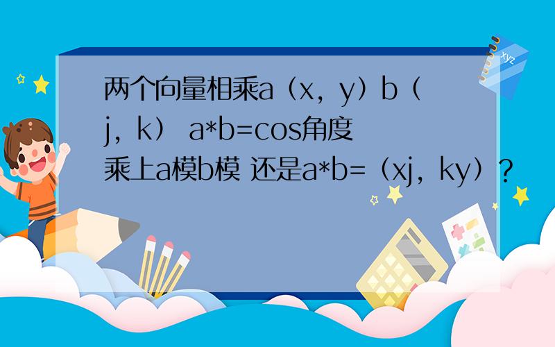 两个向量相乘a（x，y）b（j，k） a*b=cos角度乘上a模b模 还是a*b=（xj，ky）？