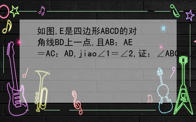 如图,E是四边形ABCD的对角线BD上一点,且AB：AE＝AC：AD,jiao∠1＝∠2,证：∠ABC＝∠AED.