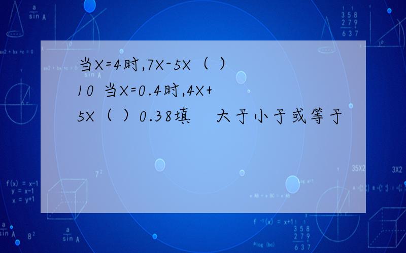 当X=4时,7X-5X（ ）10 当X=0.4时,4X+5X（ ）0.38填    大于小于或等于