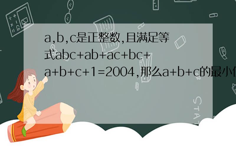 a,b,c是正整数,且满足等式abc+ab+ac+bc+a+b+c+1=2004,那么a+b+c的最小值是