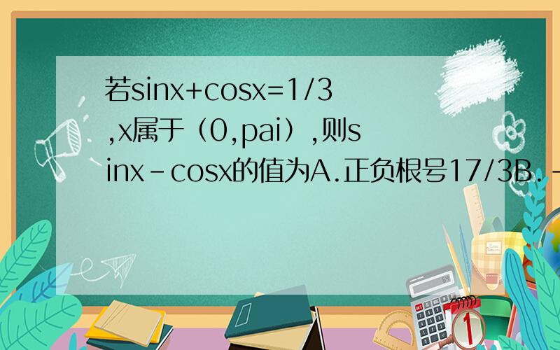 若sinx+cosx=1/3,x属于（0,pai）,则sinx-cosx的值为A.正负根号17/3B.-根号17/3C.1/3D.根号17/3麻烦给出解题过程,谢谢