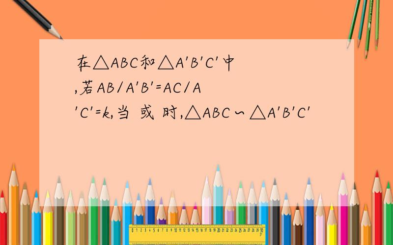 在△ABC和△A'B'C'中,若AB/A'B'=AC/A'C'=k,当 或 时,△ABC∽△A'B'C'