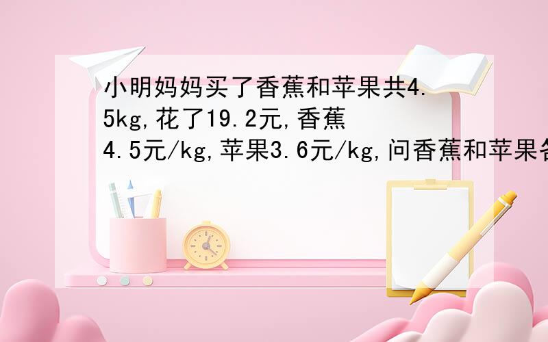 小明妈妈买了香蕉和苹果共4.5kg,花了19.2元,香蕉4.5元/kg,苹果3.6元/kg,问香蕉和苹果各多少千克?