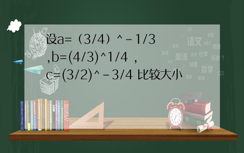 设a=（3/4）^-1/3 ,b=(4/3)^1/4 ,c=(3/2)^-3/4 比较大小