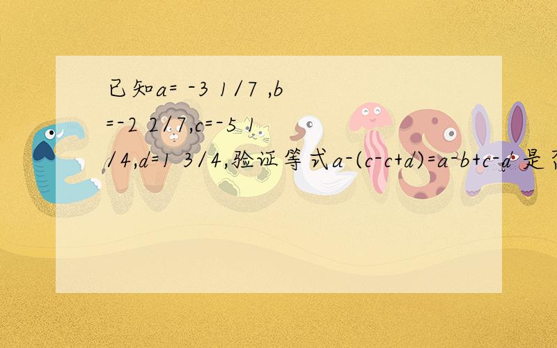 已知a= -3 1/7 ,b=-2 2/7,c=-5 1/4,d=1 3/4,验证等式a-(c-c+d)=a-b+c-d 是否成立.