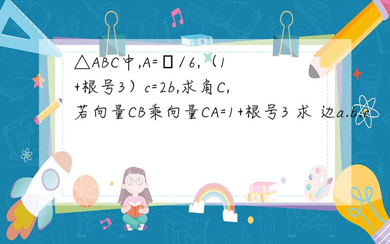 △ABC中,A=π/6,（1+根号3）c=2b,求角C,若向量CB乘向量CA=1+根号3 求 边a.b.c
