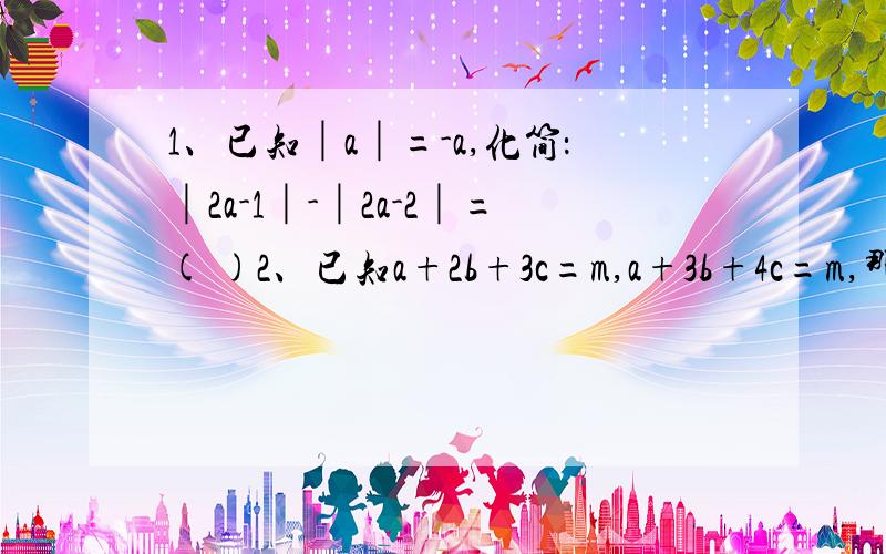 1、已知│a│=-a,化简：│2a-1│-│2a-2│=( )2、已知a+2b+3c=m,a+3b+4c=m,那么m=b和c的关系是（ ）3、已知n是 正整数,a-2b=-1,求[3(a-2b)^2n]+[2(2b-a)^2n-1]=[5(a-2b)^2n-1]-[2(a-2b)2n+1]