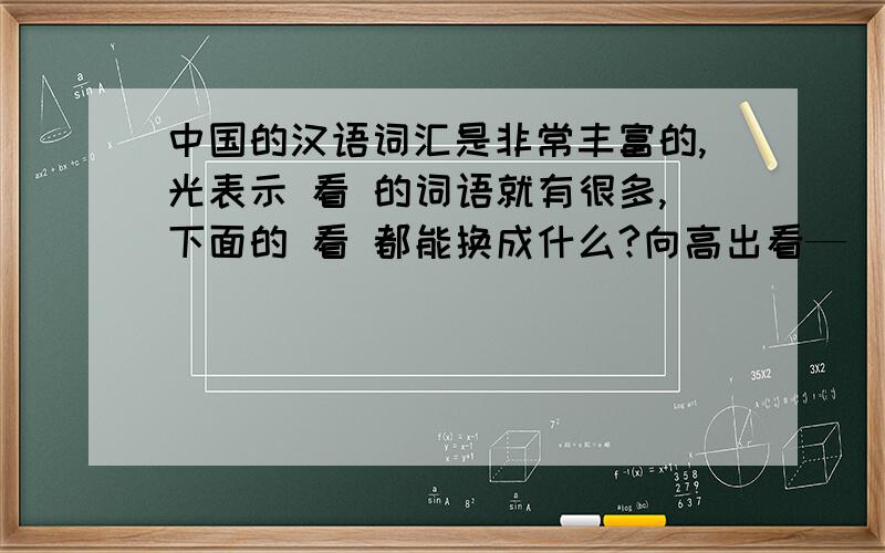 中国的汉语词汇是非常丰富的,光表示 看 的词语就有很多,下面的 看 都能换成什么?向高出看—( ) 向远出看—( )尊敬地看—( ) 向周围看—( )大概地看—( ) 向低处看—( )我希望回答不要太多,