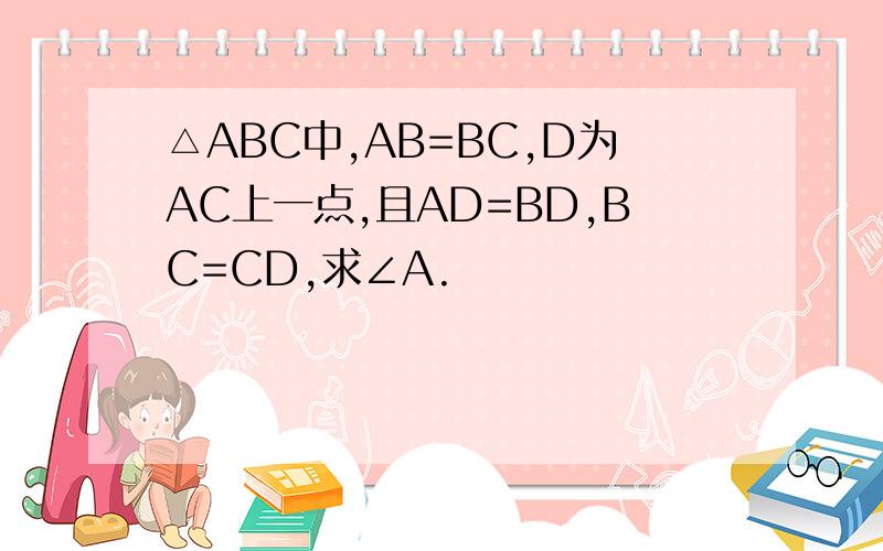 △ABC中,AB=BC,D为AC上一点,且AD=BD,BC=CD,求∠A.