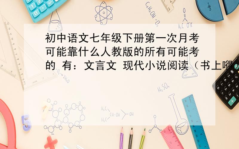 初中语文七年级下册第一次月考可能靠什么人教版的所有可能考的 有：文言文 现代小说阅读（书上嘚） 课外阅读 帮下忙，我是28中的