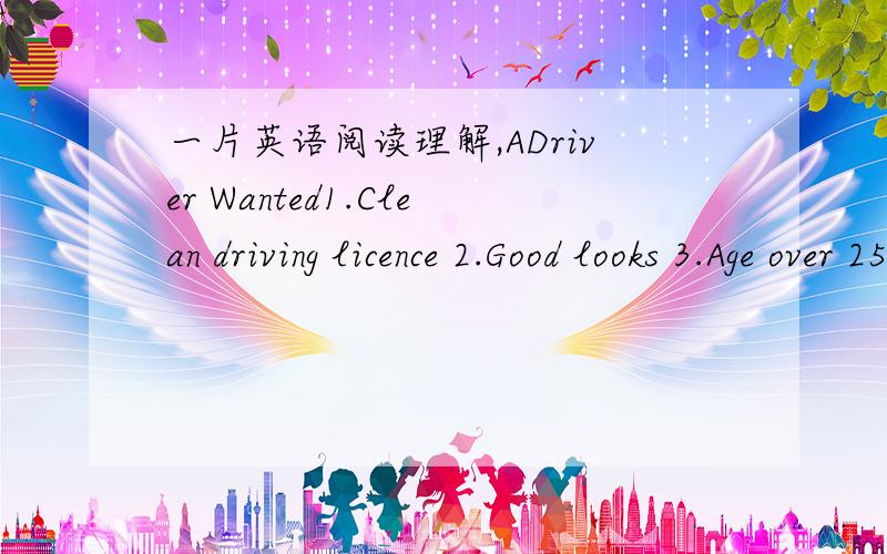 一片英语阅读理解,ADriver Wanted1.Clean driving licence 2.Good looks 3.Age over 25 Apply(申请) to:Capes Taxi,Shenzhen Tel:0775—6561382 Air Hostess(空姐) Wanted1.Age between 20 and 33 2.Height from 1.60m to 1.75m 3.Two foreign languages 4