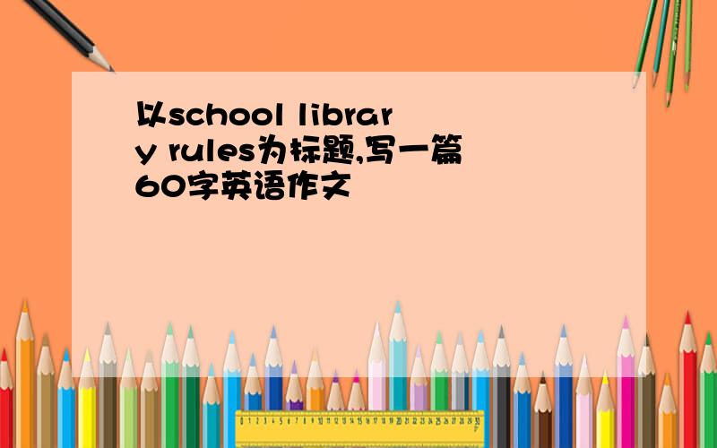 以school library rules为标题,写一篇60字英语作文