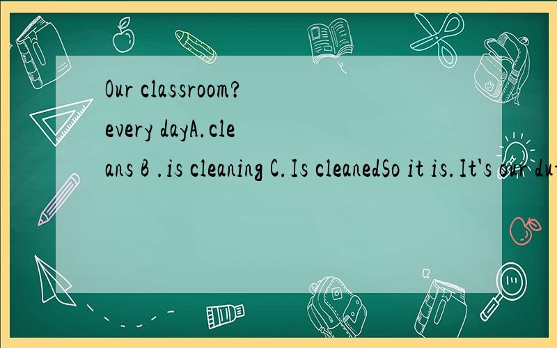 Our classroom?every dayA.cleans B .is cleaning C.Is cleanedSo it is.It's our duty to keep it clean and tidy