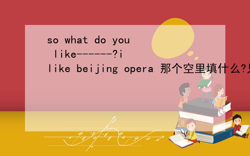 so what do you like------?i like beijing opera 那个空里填什么?只能填一个词额......这个是一个关于看电影的题，so what do you like------？前面有句话and i don't like thrillers they're scary