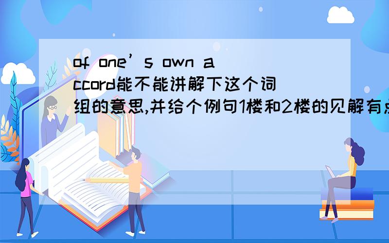 of one’s own accord能不能讲解下这个词组的意思,并给个例句1楼和2楼的见解有点出入，到底是哪个更合适