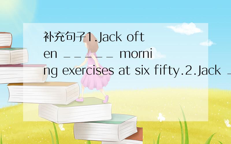 补充句子1.Jack often _____ morning exercises at six fifty.2.Jack _______ four classes in the morning and two in the afternoon.3.Jack _______ to bed at nine forty.