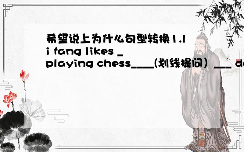 希望说上为什么句型转换1.li fang likes _playing chess____(划线提问）___ does li fang like ______?2.don't talk and listen to me（同义句）_______ __________ and listen to me.3.nobody likes him because he is unfriendly(改为肯定