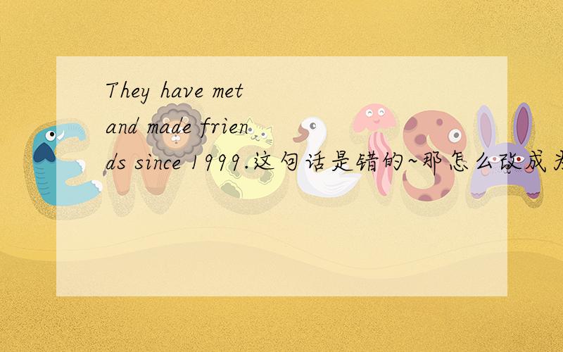 They have met and made friends since 1999.这句话是错的~那怎么改成为正确的呢?They have been friends since 1999.这样可以吗?好像蛮怪的~