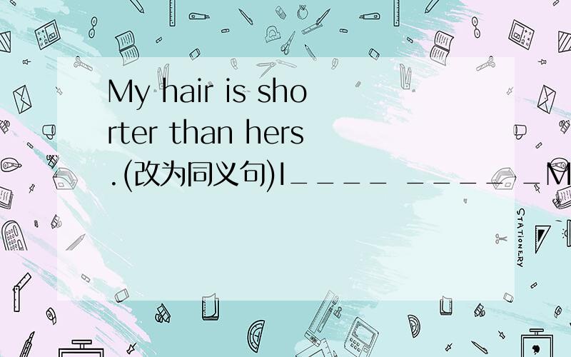 My hair is shorter than hers.(改为同义句)I____ ____ _My hair is shorter than hers.(改为同义句)I____ ____ _____than she____.