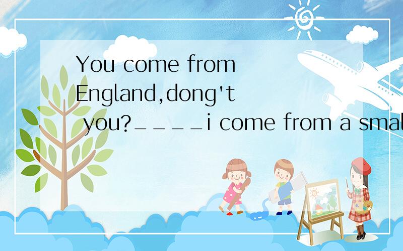 You come from England,dong't you?____i come from a small town near london.ANo,i do B No,i don't C Yes,i am DYes,i do.选什么 为什么?