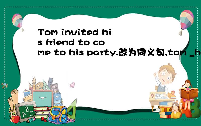 Tom invited his friend to come to his party.改为同义句,tom _his friend _come to his party