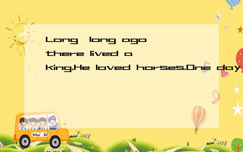 Long,long ago there lived a king.He loved horses.One day he asked an artist to draw him a beautiful horse.The artist said,