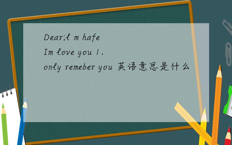 Dear;l m hafe Im love you 1.only remeber you 英语意思是什么