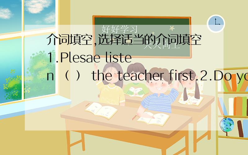 介词填空,选择适当的介词填空1.Plesae listen （ ） the teacher first.2.Do you want to konw （ ）my life in shanghai?3.My mother usually takes a bus （ ）my English homework My mother usually takes a bus （ ） aunt’s house。