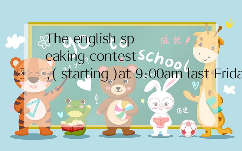 The english speaking contest,( starting )at 9:00am last Friday ,was followed by an award ceremony.Starting at 9am last friday作后置定语,相当于The contest which started at 9am last friday.为什么不填 started.