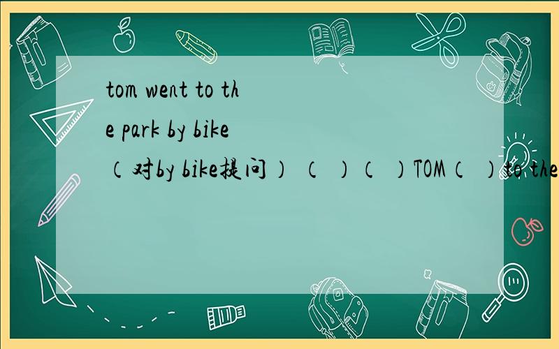 tom went to the park by bike（对by bike提问） （ ）（ ）TOM（ ）to the park