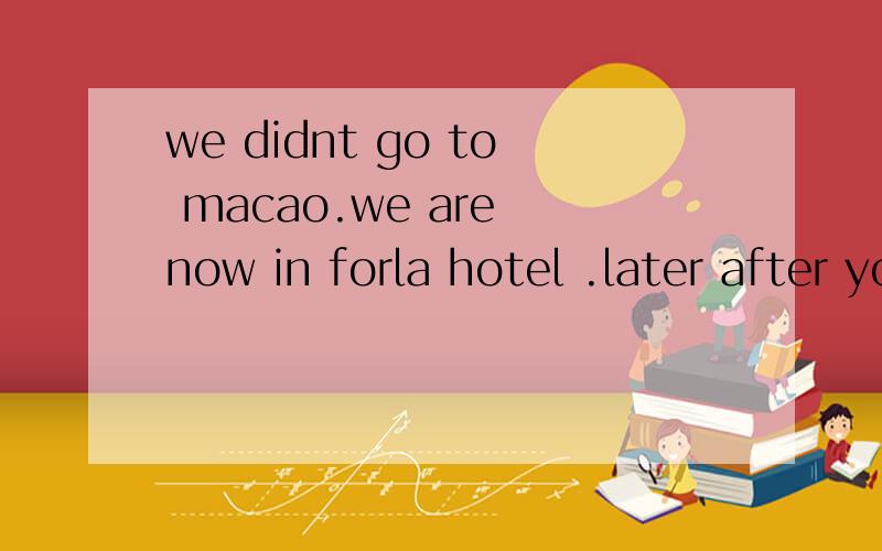 we didnt go to macao.we are now in forla hotel .later after your work can you come to my room.
