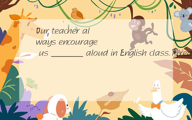 Our teacher always encourage us _______ aloud in English class.用read 这个词填空的话,是什么形式?  为什么?是固定搭配吗