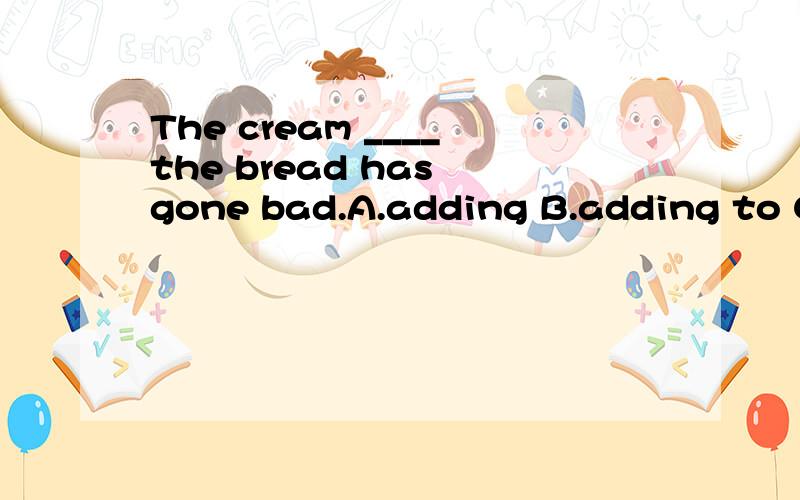 The cream ____the bread has gone bad.A.adding B.adding to C.added to D.added up为什么选C?