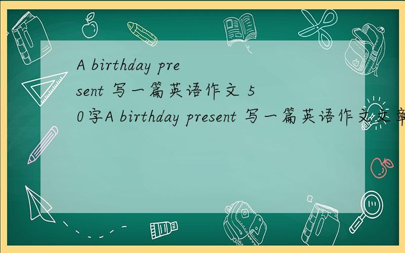 A birthday present 写一篇英语作文 50字A birthday present 写一篇英语作文文章中必须回答问题1,what did you get at your birthday?2,which present did you like best?50字