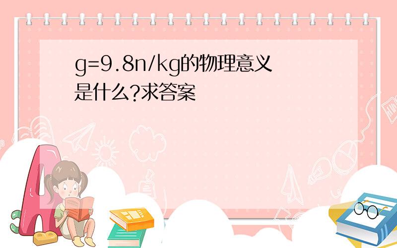 g=9.8n/kg的物理意义是什么?求答案
