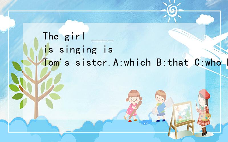 The girl ____ is singing is Tom's sister.A:which B:that C:who D:whom该选哪个?为什么?