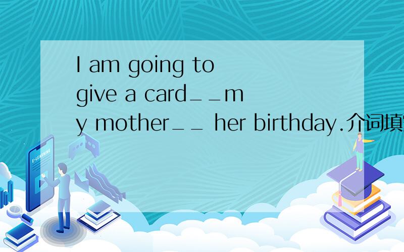 I am going to give a card__my mother__ her birthday.介词填空