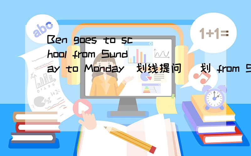 Ben goes to school from Sunday to Monday(划线提问） 划 from Sunday to Monday （ ）（ ）Ben( )to