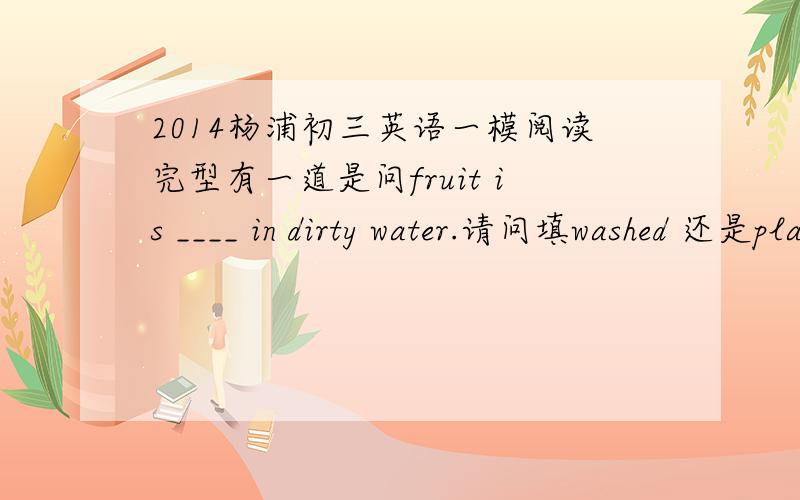2014杨浦初三英语一模阅读完型有一道是问fruit is ____ in dirty water.请问填washed 还是planted