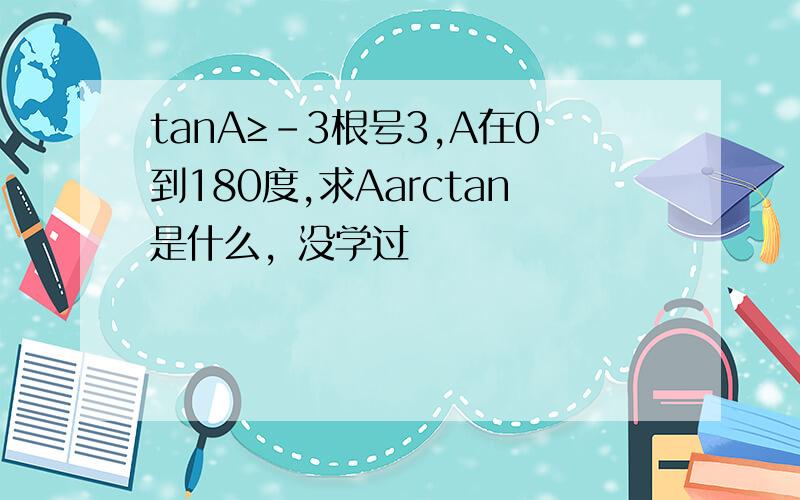 tanA≥-3根号3,A在0到180度,求Aarctan是什么，没学过