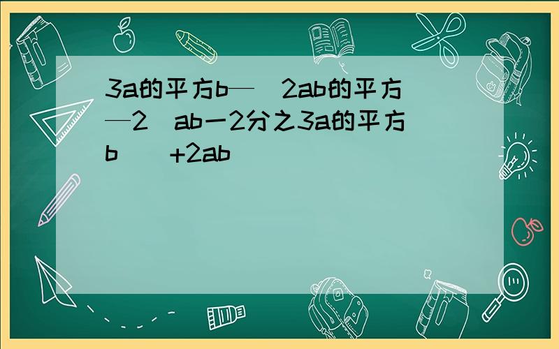 3a的平方b—[2ab的平方—2(ab一2分之3a的平方b)]+2ab