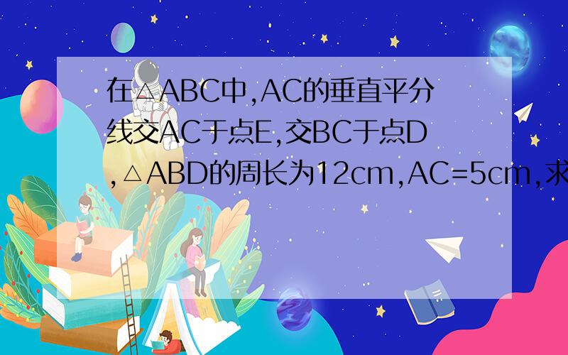 在△ABC中,AC的垂直平分线交AC于点E,交BC于点D,△ABD的周长为12cm,AC=5cm,求△ABC的周长.