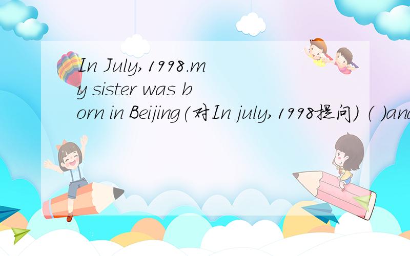 In July,1998.my sister was born in Beijing(对In july,1998提问） （ ）and （ ）was your sister born